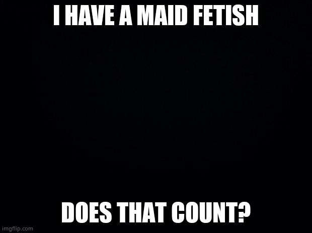 Black background |  I HAVE A MAID FETISH; DOES THAT COUNT? | image tagged in black background | made w/ Imgflip meme maker