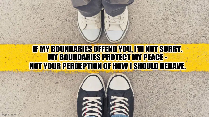 Boundaries, People! | IF MY BOUNDARIES OFFEND YOU, I'M NOT SORRY. MY BOUNDARIES PROTECT MY PEACE - NOT YOUR PERCEPTION OF HOW I SHOULD BEHAVE. | image tagged in cross the line,boundaries,self respect,know your worth,narcissistic abuse,malignant narcissist | made w/ Imgflip meme maker