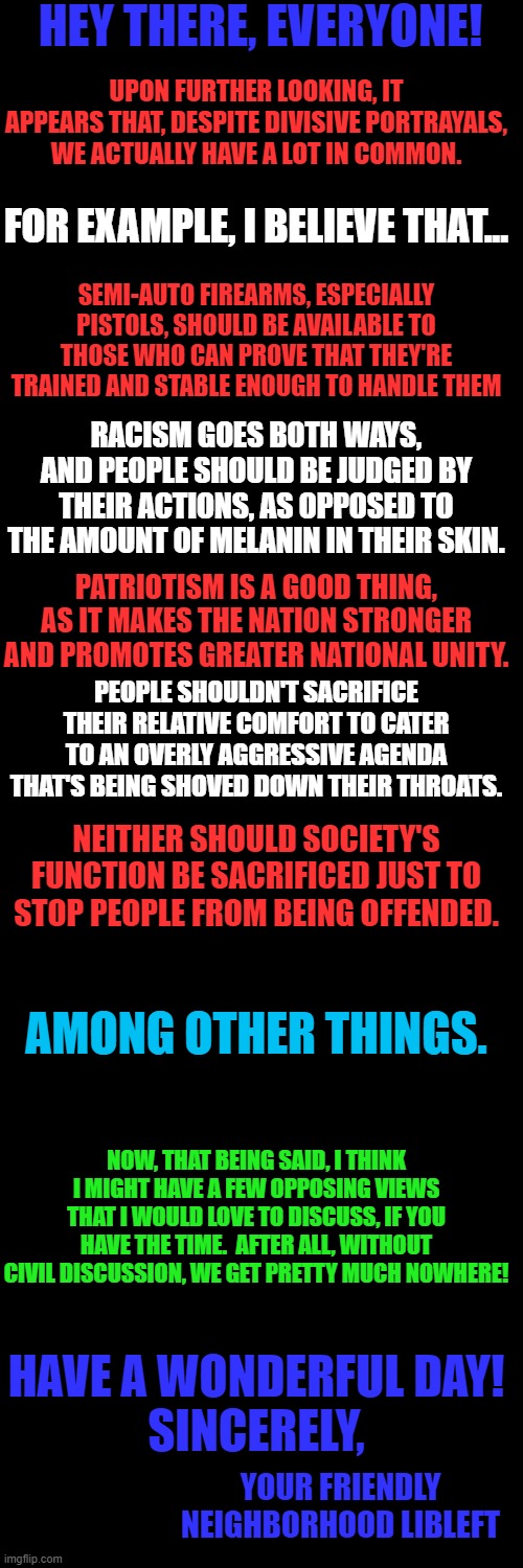 I look forward to responses from y'all! | HEY THERE, EVERYONE! UPON FURTHER LOOKING, IT APPEARS THAT, DESPITE DIVISIVE PORTRAYALS, WE ACTUALLY HAVE A LOT IN COMMON. FOR EXAMPLE, I BELIEVE THAT... SEMI-AUTO FIREARMS, ESPECIALLY PISTOLS, SHOULD BE AVAILABLE TO THOSE WHO CAN PROVE THAT THEY'RE TRAINED AND STABLE ENOUGH TO HANDLE THEM; RACISM GOES BOTH WAYS, AND PEOPLE SHOULD BE JUDGED BY THEIR ACTIONS, AS OPPOSED TO THE AMOUNT OF MELANIN IN THEIR SKIN. PATRIOTISM IS A GOOD THING, AS IT MAKES THE NATION STRONGER AND PROMOTES GREATER NATIONAL UNITY. PEOPLE SHOULDN'T SACRIFICE THEIR RELATIVE COMFORT TO CATER TO AN OVERLY AGGRESSIVE AGENDA THAT'S BEING SHOVED DOWN THEIR THROATS. NEITHER SHOULD SOCIETY'S FUNCTION BE SACRIFICED JUST TO STOP PEOPLE FROM BEING OFFENDED. AMONG OTHER THINGS. NOW, THAT BEING SAID, I THINK I MIGHT HAVE A FEW OPPOSING VIEWS THAT I WOULD LOVE TO DISCUSS, IF YOU HAVE THE TIME.  AFTER ALL, WITHOUT CIVIL DISCUSSION, WE GET PRETTY MUCH NOWHERE! HAVE A WONDERFUL DAY!
SINCERELY, YOUR FRIENDLY NEIGHBORHOOD LIBLEFT | image tagged in blank black template | made w/ Imgflip meme maker