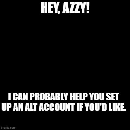 Time to flood new with messages to Azzy.  Jk, y'all just pop stuff in the comments of this one so they're all condensed. | HEY, AZZY! I CAN PROBABLY HELP YOU SET UP AN ALT ACCOUNT IF YOU'D LIKE. | image tagged in blank black template | made w/ Imgflip meme maker