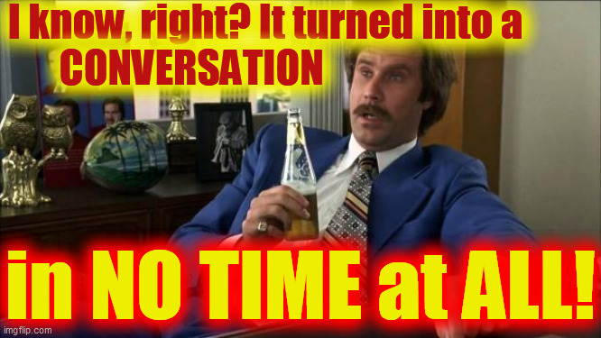 Ron Burgundy | I know, right? It turned into a         
CONVERSATION in NO TIME at ALL! | image tagged in ron burgundy | made w/ Imgflip meme maker