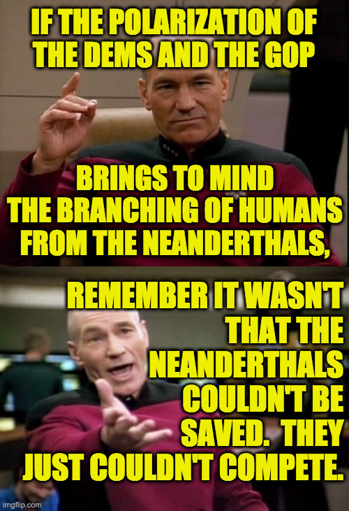 It's Nature's way. | IF THE POLARIZATION OF
THE DEMS AND THE GOP; BRINGS TO MIND THE BRANCHING OF HUMANS FROM THE NEANDERTHALS, REMEMBER IT WASN'T
THAT THE
NEANDERTHALS
COULDN'T BE
SAVED.  THEY
JUST COULDN'T COMPETE. | image tagged in picard make it so,memes,picard wtf,evolution,gop | made w/ Imgflip meme maker