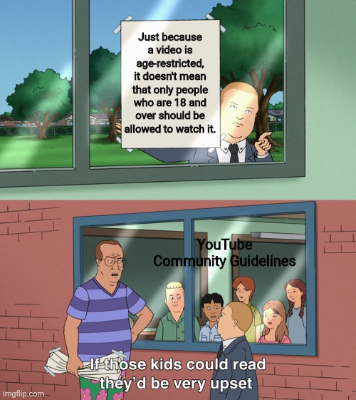 YouTube's community guidelines are the worst! | Just because a video is age-restricted, it doesn't mean that only people who are 18 and over should be allowed to watch it. YouTube Community Guidelines | image tagged in if those kids could read they'd be very upset,youtube,funny because it's true,memes,funny | made w/ Imgflip meme maker