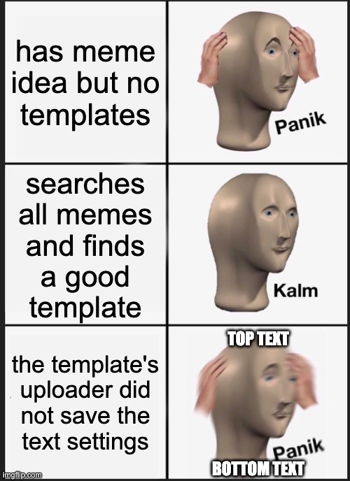 Stop uploading templates and not saving text settings. | has meme idea but no
templates; searches
all memes
and finds
a good
template; TOP TEXT; the template's
uploader did
not save the
text settings; BOTTOM TEXT | image tagged in memes,panik kalm panik,meta,metameming,metamemition,metamemement | made w/ Imgflip meme maker