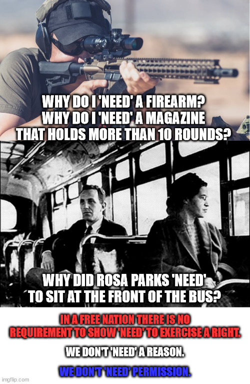 If you have to ask permission or justify your reason to exercise a right then you are being oppressed. | WHY DO I 'NEED' A FIREARM?
WHY DO I 'NEED' A MAGAZINE THAT HOLDS MORE THAN 10 ROUNDS? WHY DID ROSA PARKS 'NEED' TO SIT AT THE FRONT OF THE BUS? IN A FREE NATION THERE IS NO REQUIREMENT TO SHOW 'NEED' TO EXERCISE A RIGHT. WE DON'T 'NEED' A REASON. WE DON'T 'NEED' PERMISSION. | image tagged in oppression,freedom,liberty | made w/ Imgflip meme maker
