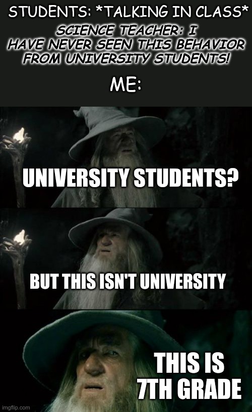 "I have never seen this behavior from university students." | STUDENTS: *TALKING IN CLASS*; SCIENCE TEACHER: I HAVE NEVER SEEN THIS BEHAVIOR FROM UNIVERSITY STUDENTS! ME:; UNIVERSITY STUDENTS? BUT THIS ISN'T UNIVERSITY; THIS IS 7TH GRADE | image tagged in memes,confused gandalf,7th grade science teacher,the hobbit,7th grade | made w/ Imgflip meme maker