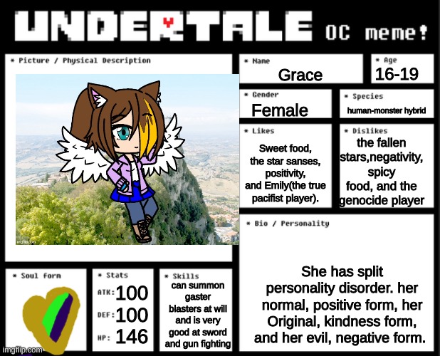 Undertale OC template | 16-19; Grace; human-monster hybrid; Female; the fallen stars,negativity, spicy food, and the genocide player; Sweet food, the star sanses, positivity, and Emily(the true pacifist player). She has split personality disorder. her normal, positive form, her Original, kindness form, and her evil, negative form. can summon gaster blasters at will and is very good at sword and gun fighting; 100
100
146 | image tagged in undertale oc template | made w/ Imgflip meme maker