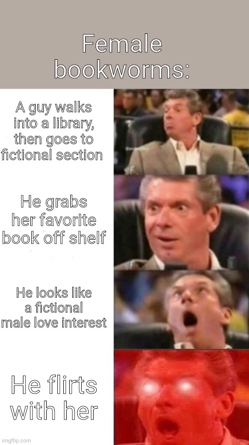 Mr. McMahon reaction | Female bookworms:; A guy walks into a library, then goes to fictional section; He grabs her favorite book off shelf; He looks like a fictional male love interest; He flirts with her | image tagged in mr mcmahon reaction,books,book,fiction | made w/ Imgflip meme maker