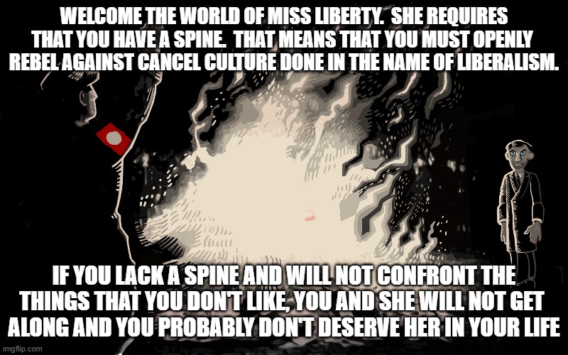 cancel this | WELCOME THE WORLD OF MISS LIBERTY.  SHE REQUIRES
THAT YOU HAVE A SPINE.  THAT MEANS THAT YOU MUST OPENLY 
REBEL AGAINST CANCEL CULTURE DONE IN THE NAME OF LIBERALISM. IF YOU LACK A SPINE AND WILL NOT CONFRONT THE
THINGS THAT YOU DON'T LIKE, YOU AND SHE WILL NOT GET 
ALONG AND YOU PROBABLY DON'T DESERVE HER IN YOUR LIFE | image tagged in cancel culture | made w/ Imgflip meme maker