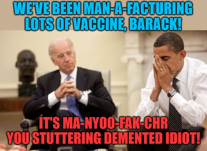 Payback for all of the petty things that Presidents Bush & Trump were accused of saying. | WE'VE BEEN MAN-A-FACTURING LOTS OF VACCINE, BARACK! IT'S MA-NYOO-FAK-CHR YOU STUTTERING DEMENTED IDIOT! | image tagged in biden obama,stuttering,demented | made w/ Imgflip meme maker