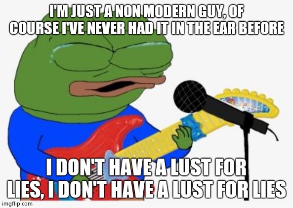 Pepe rocking | I'M JUST A NON MODERN GUY, OF COURSE I'VE NEVER HAD IT IN THE EAR BEFORE I DON'T HAVE A LUST FOR LIES, I DON'T HAVE A LUST FOR LIES | image tagged in pepe rocking | made w/ Imgflip meme maker