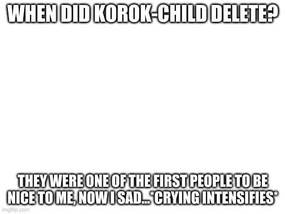 sad | WHEN DID KOROK-CHILD DELETE? THEY WERE ONE OF THE FIRST PEOPLE TO BE NICE TO ME, NOW I SAD...*CRYING INTENSIFIES* | image tagged in blank white template | made w/ Imgflip meme maker