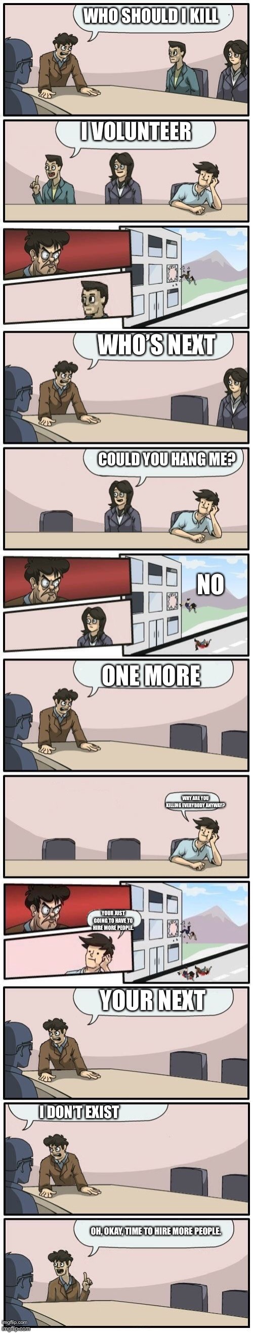 Someone tell me what’s happening | WHO SHOULD I KILL; I VOLUNTEER; WHO’S NEXT; COULD YOU HANG ME? NO; ONE MORE; WHY ARE YOU KILLING EVERYBODY ANYWAY? YOUR JUST GOING TO HAVE TO HIRE MORE PEOPLE. YOUR NEXT; I DON’T EXIST; OH, OKAY, TIME TO HIRE MORE PEOPLE. | image tagged in boardroom meeting suggestions extended,hold up,nsfw | made w/ Imgflip meme maker
