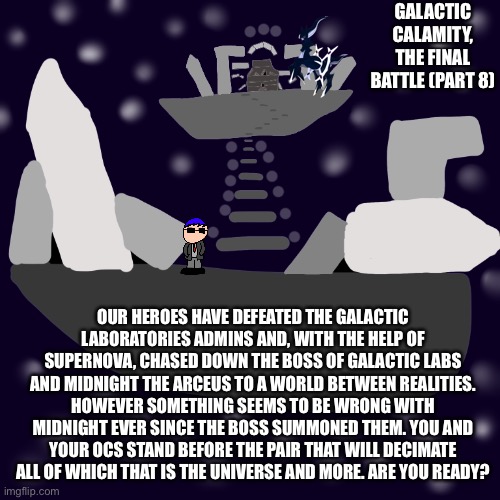 The final part is actually here | GALACTIC CALAMITY, THE FINAL BATTLE (PART 8); OUR HEROES HAVE DEFEATED THE GALACTIC LABORATORIES ADMINS AND, WITH THE HELP OF SUPERNOVA, CHASED DOWN THE BOSS OF GALACTIC LABS AND MIDNIGHT THE ARCEUS TO A WORLD BETWEEN REALITIES. HOWEVER SOMETHING SEEMS TO BE WRONG WITH MIDNIGHT EVER SINCE THE BOSS SUMMONED THEM. YOU AND YOUR OCS STAND BEFORE THE PAIR THAT WILL DECIMATE ALL OF WHICH THAT IS THE UNIVERSE AND MORE. ARE YOU READY? | made w/ Imgflip meme maker