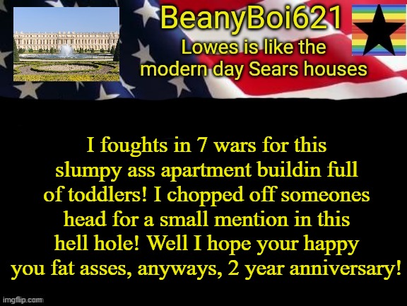 Just a minor complaint (and anniversary of me using imgflip) and for legal reasons it a joke | I foughts in 7 wars for this slumpy ass apartment buildin full of toddlers! I chopped off someones head for a small mention in this hell hole! Well I hope your happy you fat asses, anyways, 2 year anniversary! | image tagged in american beany | made w/ Imgflip meme maker