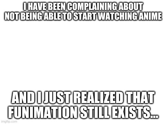 ooofhurhbfuyh34rufq3r | I HAVE BEEN COMPLAINING ABOUT NOT BEING ABLE TO START WATCHING ANIME; AND I JUST REALIZED THAT FUNIMATION STILL EXISTS... | image tagged in blank white template | made w/ Imgflip meme maker