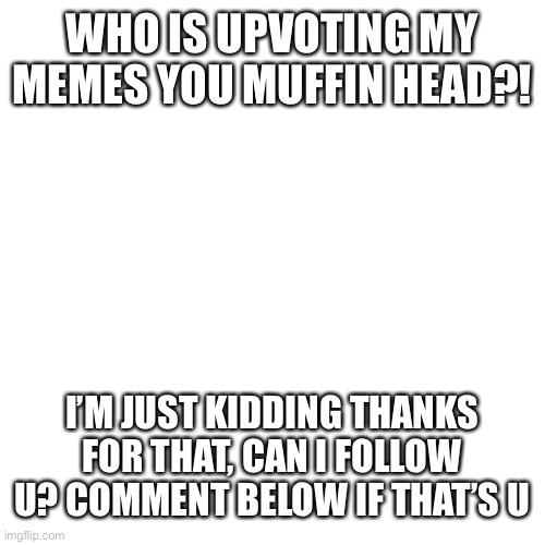 Blank Transparent Square | WHO IS UPVOTING MY MEMES YOU MUFFIN HEAD?! I’M JUST KIDDING THANKS FOR THAT, CAN I FOLLOW U? COMMENT BELOW IF THAT’S U | image tagged in memes,blank transparent square | made w/ Imgflip meme maker