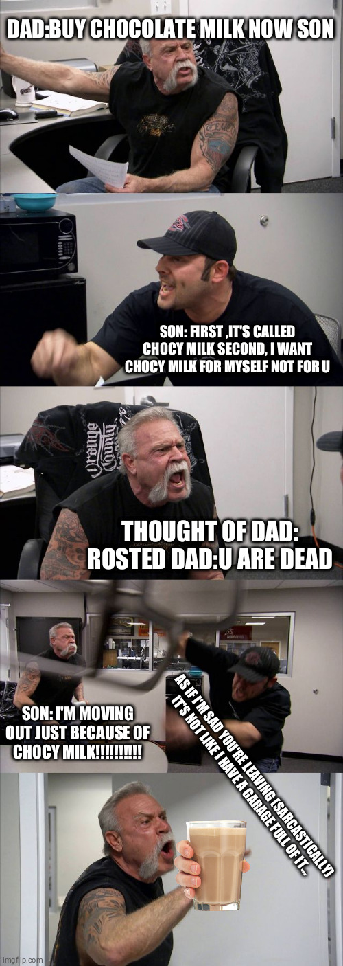 American Chopper Argument Meme | DAD:BUY CHOCOLATE MILK NOW SON; SON: FIRST ,IT'S CALLED CHOCY MILK SECOND, I WANT CHOCY MILK FOR MYSELF NOT FOR U; THOUGHT OF DAD: ROSTED DAD:U ARE DEAD; SON: I'M MOVING OUT JUST BECAUSE OF CHOCY MILK!!!!!!!!!! AS IF I'M SAD YOU'RE LEAVING (SARCASTICALLY)

IT'S NOT LIKE I HAVE A GARAGE FULL OF IT... | image tagged in memes,american chopper argument | made w/ Imgflip meme maker