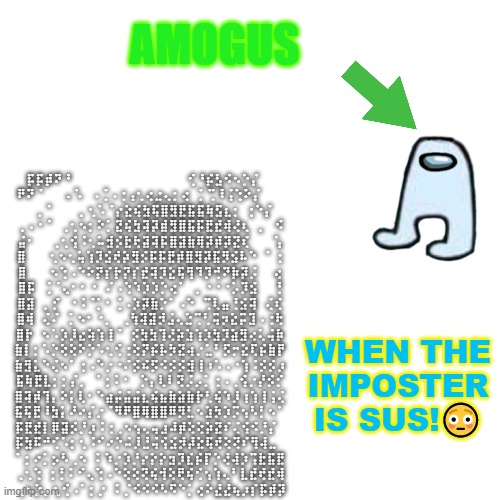 wHen THe iMPosteR is SUS!! | ⡯⡯⡾⠝⠘⠀   ⠀⠀⠀⠀⠀⠀⠀⠀⠀⠀⠀⠀⠀⢊⠘⡮⣣⠪⠢⡑⡌ ㅤ 
⠟⠝⠈⠀⠀⠀.  ⠡⠀⠠⢈⠠⢐⢠⢂⢔⣐⢄⡂⢔⠀⡁⢉⠸⢨⢑⠕⡌ ㅤ ⠀
⠀ ⡀⠁⠀⠀⠀⡀⢂⠡⠈⡔⣕⢮⣳⢯⣿⣻⣟⣯⣯⢷⣫⣆⡂  ⢐⠑⡌ 
⢀⠠⠐⠈⠀⢀⢂⠢⡂⠕⡁⣝⢮⣳⢽⡽⣾⣻⣿⣯⡯⣟⣞⢾⢜⢆⠀⡀⠀⠪ 
⣬⠂⠀⠀⢀⢂⢪⠨⢂⠥⣺⡪⣗⢗⣽⢽⡯⣿⣽⣷⢿⡽⡾⡽⣝⢎⠀⠀⠀⢡ 
⣿⠀⠀⠀⢂⠢⢂⢥⢱⡹⣪⢞⡵⣻⡪⡯⡯⣟⡾⣿⣻⡽⣯⡻⣪⠧⠑⠀⠁⢐ 
⣿⠀⠀⠀⠢⢑⠠⠑⠕⡝⡎⡗⡝⡎⣞⢽⡹⣕⢯⢻⠹⡹⢚⠝⡷⡽⡨⠀⠀⢔ 
⣿⡯⠀⢈⠈⢄⠂⠂⠐⠀⠌⠠⢑⠱⡱⡱⡑⢔⠁⠀⡀⠐⠐⠐⡡⡹⣪⠀⠀⢘ 
⣿⣽⠀⡀⡊⠀⠐⠨⠈⡁⠂⢈⠠⡱⡽⣷⡑⠁⠠⠑⠀⢉⢇⣤⢘⣪⢽⠀⢌⢎ 
⣿⢾⠀⢌⠌⠀⡁⠢⠂⠐⡀⠀⢀⢳⢽⣽⡺⣨⢄⣑⢉⢃⢭⡲⣕⡭⣹⠠⢐⢗ 
⣿⡗⠀⠢⠡⡱⡸⣔⢵⢱⢸⠈⠀⡪⣳⣳⢹⢜⡵⣱⢱⡱⣳⡹⣵⣻⢔⢅⢬⡷ 
⣷⡇⡂⠡⡑⢕⢕⠕⡑⠡⢂⢊⢐⢕⡝⡮⡧⡳⣝⢴⡐⣁⠃⡫⡒⣕⢏⡮⣷⡟ 
⣷⣻⣅⠑⢌⠢⠁⢐⠠⠑⡐⠐⠌⡪⠮⡫⠪⡪⡪⣺⢸⠰⠡⠠⠐⢱⠨⡪⡪⡰ 
⣯⢷⣟⣇⡂⡂⡌⡀⠀⠁⡂⠅⠂⠀⡑⡄⢇⠇⢝⡨⡠⡁⢐⠠⢀⢪⡐⡜⡪⡊ 
⣿⢽⡾⢹⡄⠕⡅⢇⠂⠑⣴⡬⣬⣬⣆⢮⣦⣷⣵⣷⡗⢃⢮⠱⡸⢰⢱⢸⢨⢌ 
⣯⢯⣟⠸⣳⡅⠜⠔⡌⡐⠈⠻⠟⣿⢿⣿⣿⠿⡻⣃⠢⣱⡳⡱⡩⢢⠣⡃⠢⠁ 
⡯⣟⣞⡇⡿⣽⡪⡘⡰⠨⢐⢀⠢⢢⢄⢤⣰⠼⡾⢕⢕⡵⣝⠎⢌⢪⠪⡘⡌⠀ 
⡯⣳⠯⠚⢊⠡⡂⢂⠨⠊⠔⡑⠬⡸⣘⢬⢪⣪⡺⡼⣕⢯⢞⢕⢝⠎⢻⢼⣀⠀ 
⠁⡂⠔⡁⡢⠣⢀⠢⠀⠅⠱⡐⡱⡘⡔⡕⡕⣲⡹⣎⡮⡏⡑⢜⢼⡱⢩⣗⣯⣟ 
⢀⢂⢑⠀⡂⡃⠅⠊⢄⢑⠠⠑⢕⢕⢝⢮⢺⢕⢟⢮⢊⢢⢱⢄⠃⣇⣞⢞⣞⢾ 
⢀⠢⡑⡀⢂⢊⠠⠁⡂⡐⠀⠅⡈⠪⠪⠪⠣⠫⠑⡁⢔⠕⣜⣜⢦⡰⡎⡯⡾⡽; AMOGUS; WHEN THE IMPOSTER IS SUS!😳 | image tagged in memes,blank transparent square,amogus | made w/ Imgflip meme maker