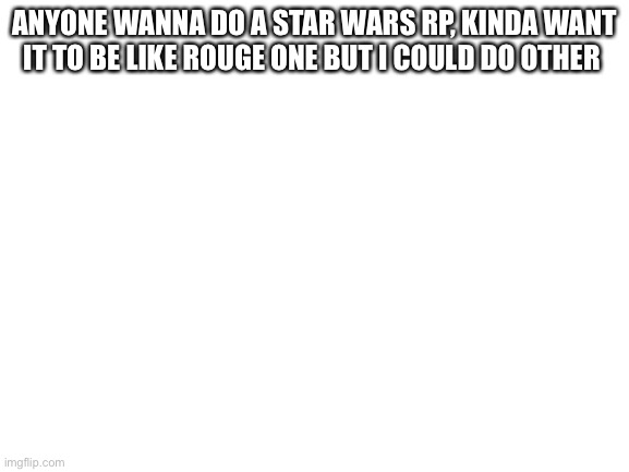 Blank White Template | ANYONE WANNA DO A STAR WARS RP, KINDA WANT IT TO BE LIKE ROUGE ONE BUT I COULD DO OTHER | image tagged in blank white template | made w/ Imgflip meme maker