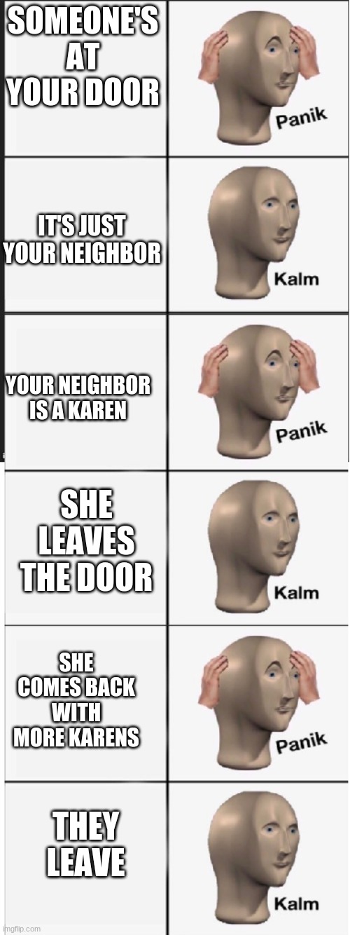 oh no karen |  SOMEONE'S AT YOUR DOOR; IT'S JUST YOUR NEIGHBOR; YOUR NEIGHBOR IS A KAREN; SHE LEAVES THE DOOR; SHE COMES BACK WITH MORE KARENS; THEY LEAVE | image tagged in panik kalm panik kalm panik kalm,karens | made w/ Imgflip meme maker