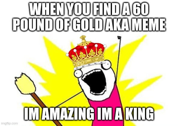 X All The Y Meme | WHEN YOU FIND A 60 POUND OF GOLD AKA MEME; IM AMAZING IM A KING | image tagged in memes,x all the y,gold,funny memes,im still worthy,mocking spongebob | made w/ Imgflip meme maker
