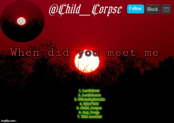 T | When did you meet me; 1. Lordchese 
2. Lordcheese
 3. Whendaybreaks 
4. Idiot7643 
5. Child_Corpse 
6. Gay_Frogs 
7. This account | image tagged in t | made w/ Imgflip meme maker