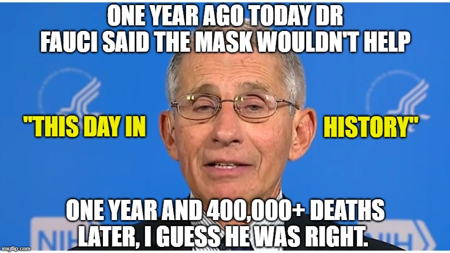 Happy Maskiversary !!! |  ONE YEAR AGO TODAY DR FAUCI SAID THE MASK WOULDN'T HELP; "THIS DAY IN; HISTORY"; ONE YEAR AND 400,000+ DEATHS LATER, I GUESS HE WAS RIGHT. | image tagged in dr fauci,biden,covid-19,trump,2020 sucks | made w/ Imgflip meme maker