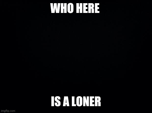 Black background | WHO HERE; IS A LONER | image tagged in black background | made w/ Imgflip meme maker