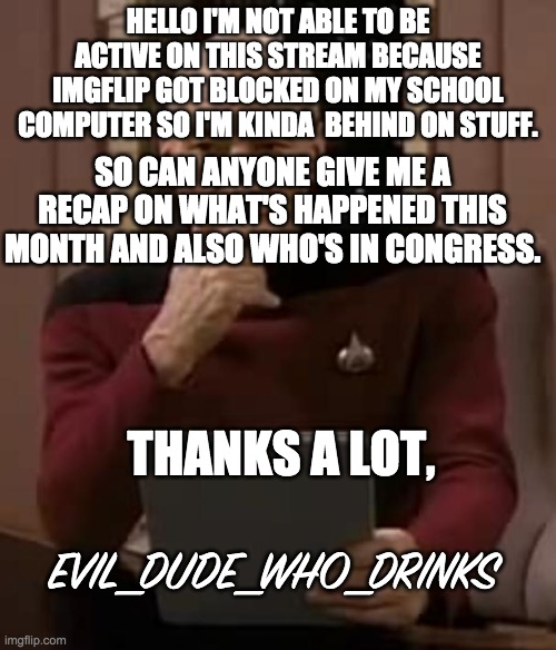 Thanks whoever answers this. | HELLO I'M NOT ABLE TO BE ACTIVE ON THIS STREAM BECAUSE IMGFLIP GOT BLOCKED ON MY SCHOOL COMPUTER SO I'M KINDA  BEHIND ON STUFF. SO CAN ANYONE GIVE ME A RECAP ON WHAT'S HAPPENED THIS MONTH AND ALSO WHO'S IN CONGRESS. THANKS A LOT, EVIL_DUDE_WHO_DRINKS | image tagged in picard thinking | made w/ Imgflip meme maker