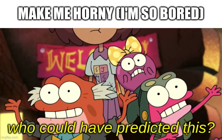 e | MAKE ME HORNY (I'M SO BORED) | image tagged in who could have predicted this | made w/ Imgflip meme maker