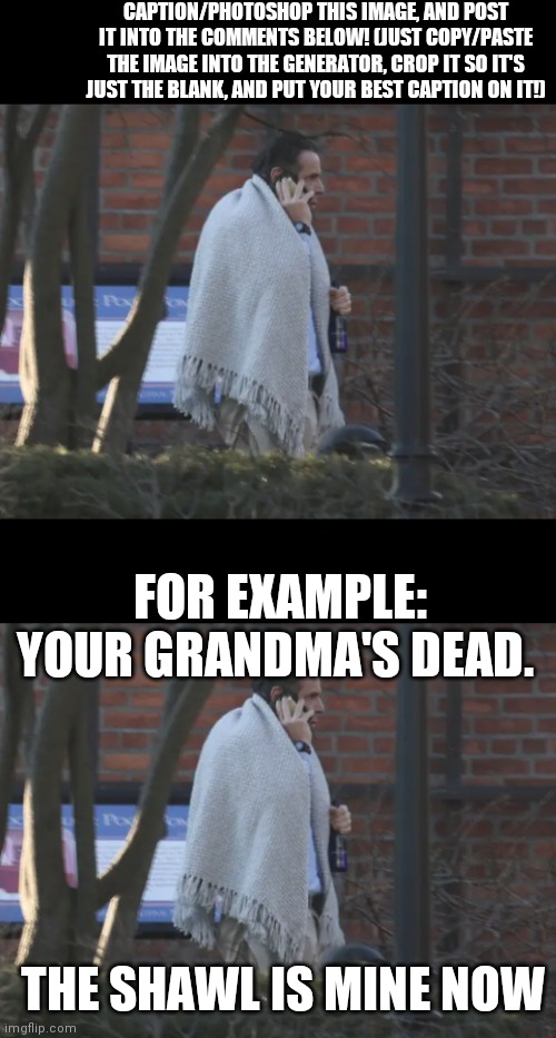 CAPTION/PHOTOSHOP THIS IMAGE, AND POST IT INTO THE COMMENTS BELOW! (JUST COPY/PASTE THE IMAGE INTO THE GENERATOR, CROP IT SO IT'S JUST THE BLANK, AND PUT YOUR BEST CAPTION ON IT!); FOR EXAMPLE:

YOUR GRANDMA'S DEAD. THE SHAWL IS MINE NOW | image tagged in andrew cuomo,blanket,caption this | made w/ Imgflip meme maker