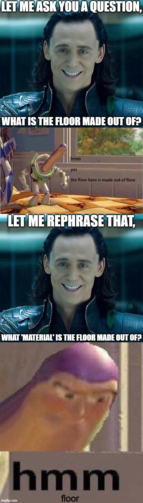 Buzz... |  LET ME ASK YOU A QUESTION, WHAT IS THE FLOOR MADE OUT OF? LET ME REPHRASE THAT, WHAT 'MATERIAL' IS THE FLOOR MADE OUT OF? floor | image tagged in long blank white template,loki,hmm yes the floor here is made out of floor,dumb,memes,funny | made w/ Imgflip meme maker