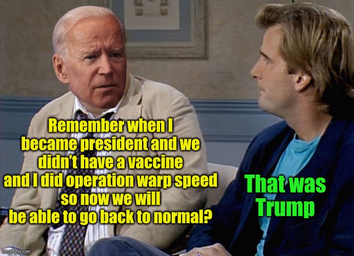 It’s not even dementia.  He thinks we’re dumb enough to believe it. | Remember when I became president and we didn’t have a vaccine
and I did operation warp speed
so now we will be able to go back to normal? That was
Trump | image tagged in remember when,awesome,trump,joe biden | made w/ Imgflip meme maker