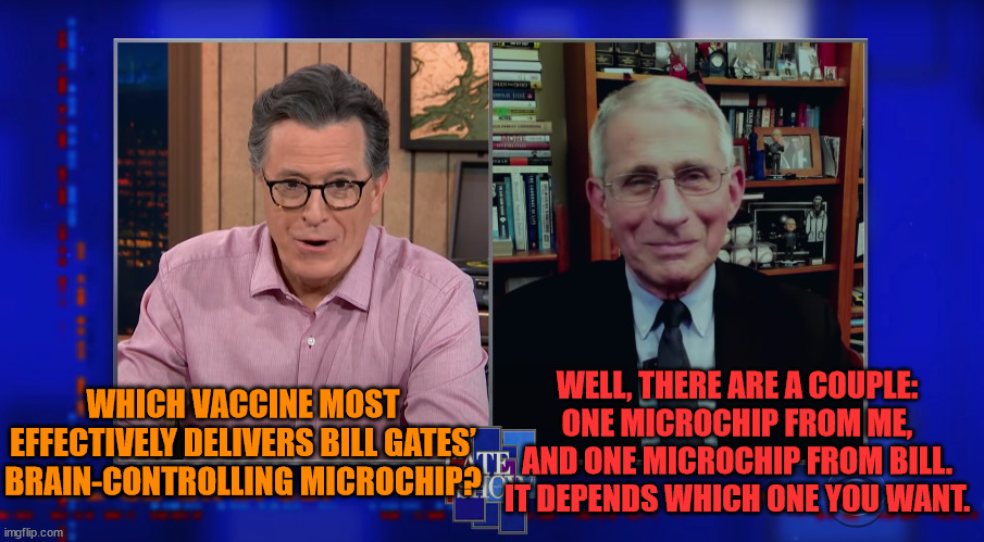 Dr. Anthony Fauci Talks Microchipping with Stephen Colbert | WELL, THERE ARE A COUPLE: ONE MICROCHIP FROM ME, AND ONE MICROCHIP FROM BILL. IT DEPENDS WHICH ONE YOU WANT. WHICH VACCINE MOST EFFECTIVELY DELIVERS BILL GATES’ BRAIN-CONTROLLING MICROCHIP? | image tagged in vaccine,covid,covid19,covid-19,fauci,dr fauci | made w/ Imgflip meme maker