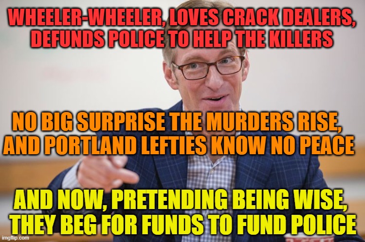 Portland's Wheeler seeking emergency funds to fund police - after defunding them | WHEELER-WHEELER, LOVES CRACK DEALERS,
DEFUNDS POLICE TO HELP THE KILLERS; NO BIG SURPRISE THE MURDERS RISE, 
AND PORTLAND LEFTIES KNOW NO PEACE; AND NOW, PRETENDING BEING WISE, 
THEY BEG FOR FUNDS TO FUND POLICE | image tagged in ted wheeler hypocrite,defunding police | made w/ Imgflip meme maker