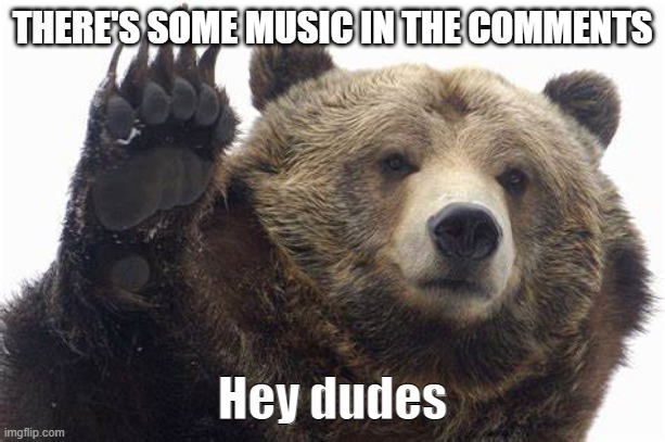 Bear Hey dudes | THERE'S SOME MUSIC IN THE COMMENTS | image tagged in bear hey dudes | made w/ Imgflip meme maker