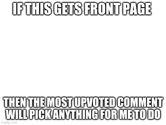 I am upvote begging for points |  IF THIS GETS FRONT PAGE; THEN THE MOST UPVOTED COMMENT WILL PICK ANYTHING FOR ME TO DO | image tagged in blank white template | made w/ Imgflip meme maker