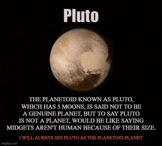 9th Planet | Pluto; THE PLANETOID KNOWN AS PLUTO, WHICH HAS 5 MOONS, IS SAID NOT TO BE A GENUINE PLANET, BUT TO SAY PLUTO IS NOT A PLANET, WOULD BE LIKE SAYING MIDGETS AREN'T HUMAN BECAUSE OF THEIR SIZE. I WILL ALWAYS SEE PLUTO AS THE PLANETOID PLANET. | image tagged in pluto,planet,planetoid,solar system,moon,astronomy | made w/ Imgflip meme maker
