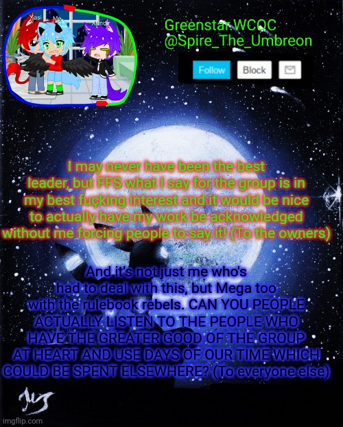 Spire announcement (Greenstar.WCOC) | I may never have been the best leader, but FFS what I say for the group is in my best fuçking interest and it would be nice to actually have my work be acknowledged without me forcing people to say it! (To the owners); And it's not just me who's had to deal with this, but Mega too with the rulebook rebels. CAN YOU PEOPLE ACTUALLY LISTEN TO THE PEOPLE WHO HAVE THE GREATER GOOD OF THE GROUP AT HEART AND USE DAYS OF OUR TIME WHICH COULD BE SPENT ELSEWHERE? (To everyone else) | image tagged in spire announcement greenstar wcoc | made w/ Imgflip meme maker