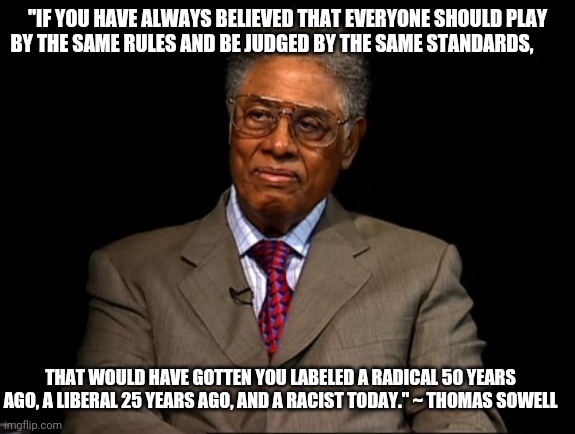The left keeps marching left. | "IF YOU HAVE ALWAYS BELIEVED THAT EVERYONE SHOULD PLAY BY THE SAME RULES AND BE JUDGED BY THE SAME STANDARDS, THAT WOULD HAVE GOTTEN YOU LABELED A RADICAL 50 YEARS AGO, A LIBERAL 25 YEARS AGO, AND A RACIST TODAY." ~ THOMAS SOWELL | image tagged in thomas sowell | made w/ Imgflip meme maker