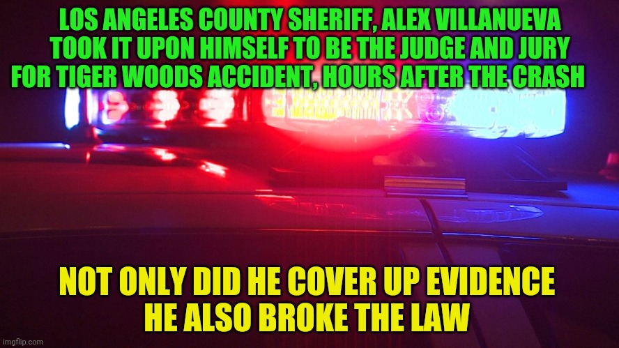 Police Lights | LOS ANGELES COUNTY SHERIFF, ALEX VILLANUEVA TOOK IT UPON HIMSELF TO BE THE JUDGE AND JURY FOR TIGER WOODS ACCIDENT, HOURS AFTER THE CRASH; NOT ONLY DID HE COVER UP EVIDENCE            HE ALSO BROKE THE LAW | image tagged in police lights | made w/ Imgflip meme maker