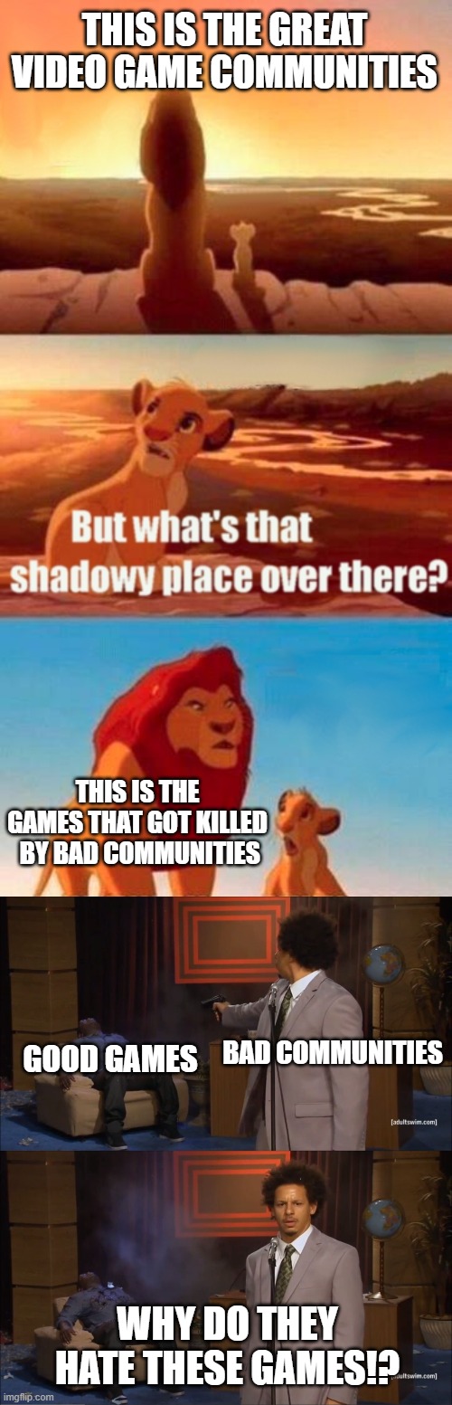  THIS IS THE GREAT VIDEO GAME COMMUNITIES; THIS IS THE GAMES THAT GOT KILLED  BY BAD COMMUNITIES; BAD COMMUNITIES; GOOD GAMES; WHY DO THEY HATE THESE GAMES!? | image tagged in memes,simba shadowy place,who killed hannibal | made w/ Imgflip meme maker