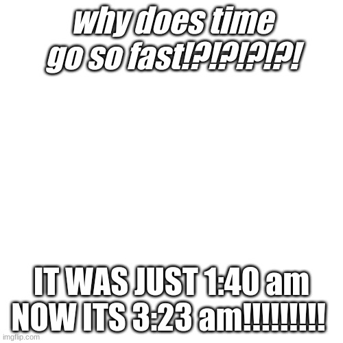 Blank Transparent Square Meme | why does time go so fast!?!?!?!?! IT WAS JUST 1:40 am NOW ITS 3:23 am!!!!!!!!! | image tagged in memes,blank transparent square | made w/ Imgflip meme maker