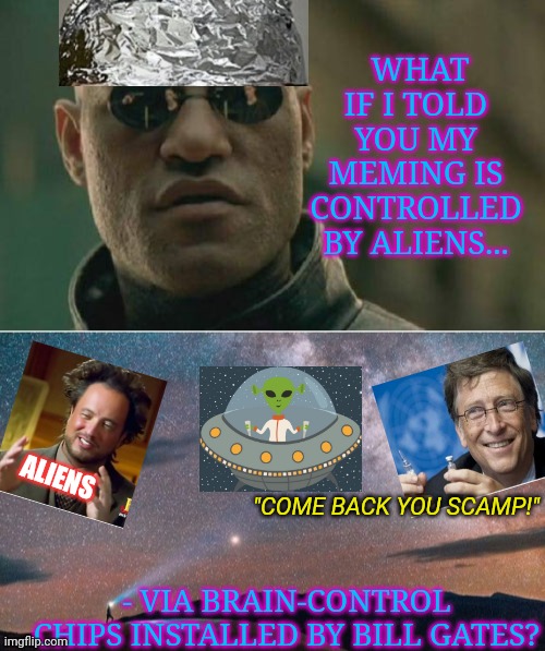 This may explain a few things... | WHAT IF I TOLD YOU MY MEMING IS CONTROLLED BY ALIENS... ALIENS; "COME BACK YOU SCAMP!"; - VIA BRAIN-CONTROL CHIPS INSTALLED BY BILL GATES? | image tagged in aliens,mind control,conspiracy theory,memes about memeing | made w/ Imgflip meme maker