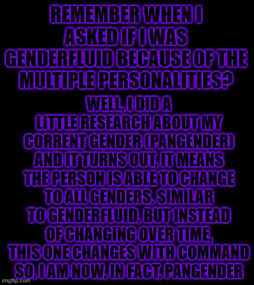 Huh, I used to though pangender means not giving a f&#* about pronouns xD | REMEMBER WHEN I ASKED IF I WAS GENDERFLUID BECAUSE OF THE MULTIPLE PERSONALITIES? WELL, I DID A LITTLE RESEARCH ABOUT MY CORRENT GENDER (PANGENDER) AND IT TURNS OUT, IT MEANS THE PERSON IS ABLE TO CHANGE TO ALL GENDERS, SIMILAR TO GENDERFLUID, BUT INSTEAD OF CHANGING OVER TIME, THIS ONE CHANGES WITH COMMAND
SO, I AM NOW, IN FACT, PANGENDER | image tagged in bigass black blank template,pangender,lgbt,gender,multiple personalities | made w/ Imgflip meme maker