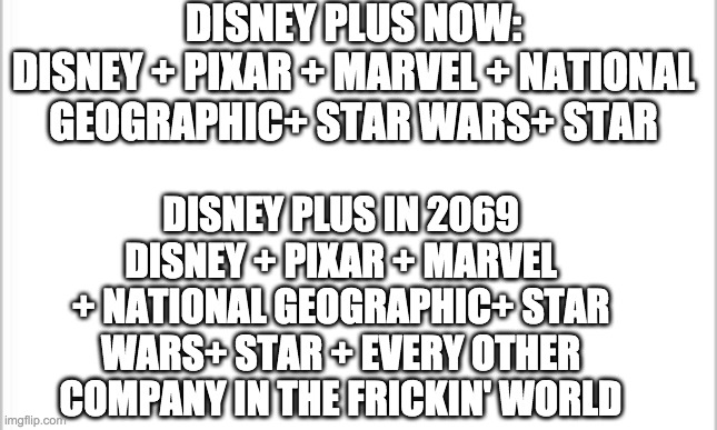 white background | DISNEY PLUS NOW:
DISNEY + PIXAR + MARVEL + NATIONAL GEOGRAPHIC+ STAR WARS+ STAR; DISNEY PLUS IN 2069
DISNEY + PIXAR + MARVEL + NATIONAL GEOGRAPHIC+ STAR WARS+ STAR + EVERY OTHER COMPANY IN THE FRICKIN' WORLD | image tagged in white background | made w/ Imgflip meme maker