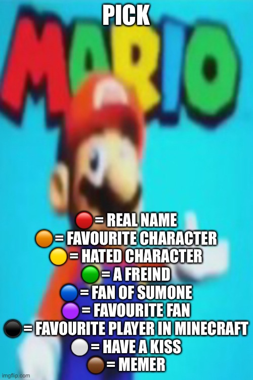 YAHOOOOOO | PICK; 🔴 = REAL NAME
🟠 = FAVOURITE CHARACTER
🟡 = HATED CHARACTER
🟢 = A FREIND
🔵 = FAN OF SUMONE
🟣 = FAVOURITE FAN
⚫️ = FAVOURITE PLAYER IN MINECRAFT
⚪️ = HAVE A KISS
🟤 = MEMER | image tagged in yahoooooo | made w/ Imgflip meme maker