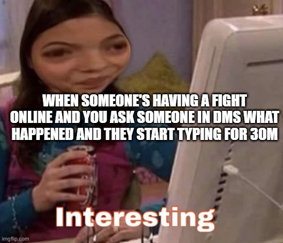 interesting | WHEN SOMEONE'S HAVING A FIGHT ONLINE AND YOU ASK SOMEONE IN DMS WHAT HAPPENED AND THEY START TYPING FOR 30M | image tagged in girl fight | made w/ Imgflip meme maker