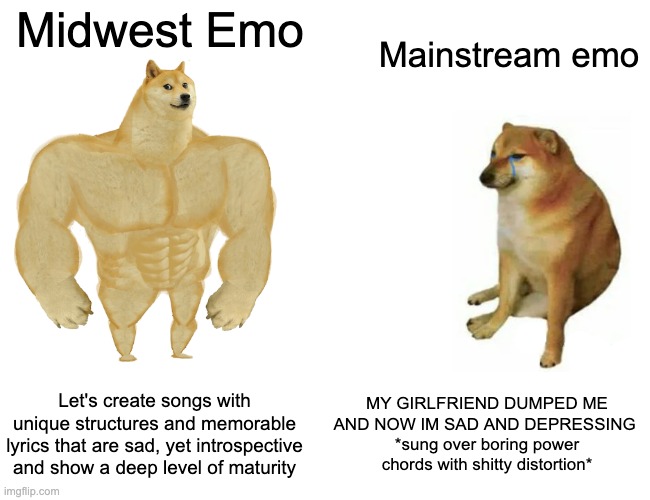 Buff Doge vs. Cheems Meme | Midwest Emo; Mainstream emo; Let's create songs with unique structures and memorable lyrics that are sad, yet introspective and show a deep level of maturity; MY GIRLFRIEND DUMPED ME AND NOW IM SAD AND DEPRESSING 
*sung over boring power chords with shitty distortion* | image tagged in memes,buff doge vs cheems,midwestemo | made w/ Imgflip meme maker